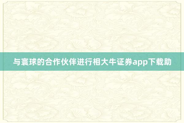 与寰球的合作伙伴进行相大牛证券app下载助