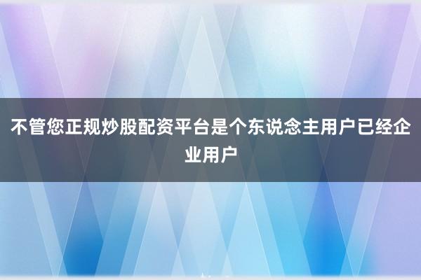 不管您正规炒股配资平台是个东说念主用户已经企业用户