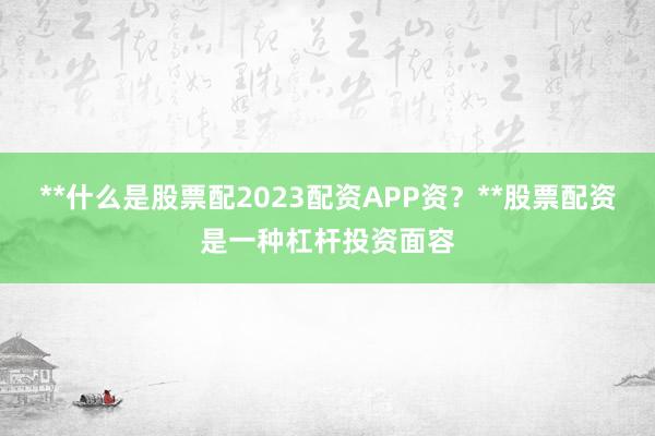**什么是股票配2023配资APP资？**股票配资是一种杠杆投资面容