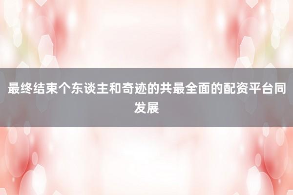 最终结束个东谈主和奇迹的共最全面的配资平台同发展