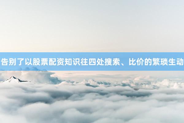 告别了以股票配资知识往四处搜索、比价的繁琐生动