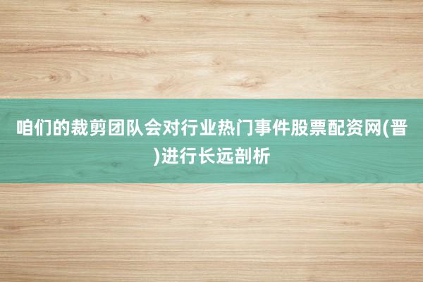 咱们的裁剪团队会对行业热门事件股票配资网(晋)进行长远剖析