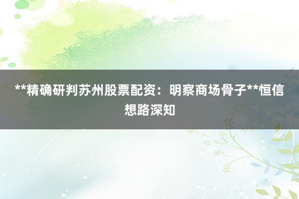 **精确研判苏州股票配资：明察商场骨子**恒信想路深知