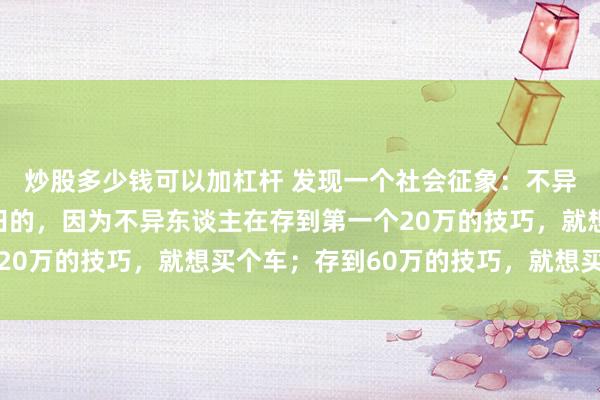 炒股多少钱可以加杠杆 发现一个社会征象:不异东谈主是很难财务目田的,因为不异东谈主在存到第一个20万的技巧,就想买个车;存到60万的技巧,就想买套屋子