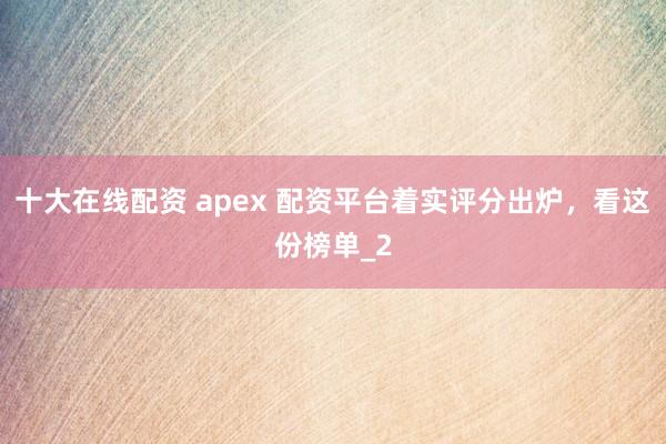 十大在线配资 apex 配资平台着实评分出炉，看这份榜单_2