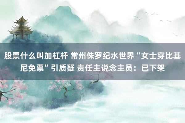 股票什么叫加杠杆 常州侏罗纪水世界“女士穿比基尼免票”引质疑 责任主说念主员：已下架