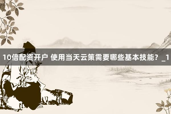 10倍配资开户 使用当天云策需要哪些基本技能？_1