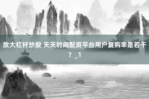 放大杠杆炒股 天天时间配资平台用户复购率是若干?_1