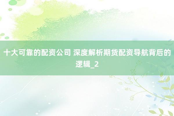 十大可靠的配资公司 深度解析期货配资导航背后的逻辑_2