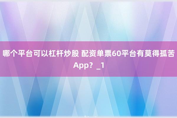 哪个平台可以杠杆炒股 配资单票60平台有莫得孤苦App？_1