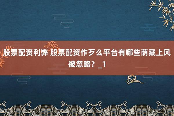 股票配资利弊 股票配资作歹么平台有哪些荫藏上风被忽略?_1