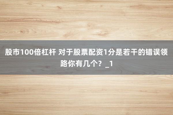 股市100倍杠杆 对于股票配资1分是若干的错误领路你有几个？_1