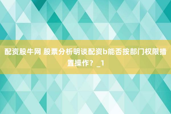 配资股牛网 股票分析明谈配资b能否按部门权限措置操作?_1
