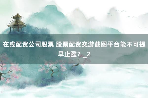 在线配资公司股票 股票配资交游截图平台能不可提早止盈？_2